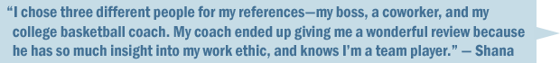 "I chose three different references—a former boss, a coworker, and my college basketball coach. My coach ended up giving me a wonderful review because she has so much insight to my work ethic, and knows I'm a team player." — Shana
