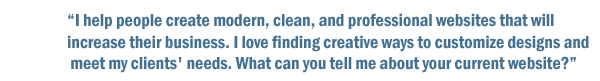I help people create modern, clean, and professional websites that will increase their business. I love finding creative ways to customize designs and meet my clients' needs. What can you tell me about your current website?
